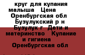 круг для купания малыша › Цена ­ 300 - Оренбургская обл., Бузулукский р-н, Бузулук г. Дети и материнство » Купание и гигиена   . Оренбургская обл.